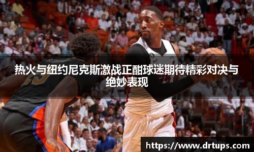 热火与纽约尼克斯激战正酣球迷期待精彩对决与绝妙表现